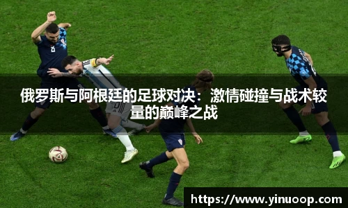 球盟会俄罗斯与阿根廷的足球对决：激情碰撞与战术较量的巅峰之战